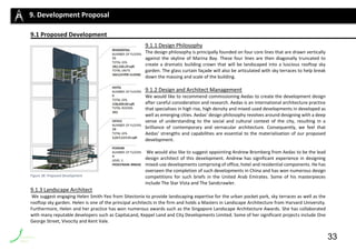9.1 Proposed Developmentsss=s
9.1.1 Design Philosophy
The design philosophy is principally founded on four core lines that are drawn vertically
against the skyline of Marina Bay. These four lines are then diagonally truncated to
create a dramatic building crown that will be landscaped into a luscious rooftop sky
garden. The glass curtain façade will also be articulated with sky terraces to help break
down the massing and scale of the building.
9.1.2 Design and Architect Management
We would like to recommend commissioning Aedas to create the development design
after careful consideration and research. Aedas is an international architecture practice
that specialises in high rise, high density and mixed-used developments in developed as
well as emerging cities. Aedas’ design philosophy revolves around designing with a deep
sense of understanding to the social and cultural context of the city, resulting in a
brilliance of contemporary and vernacular architecture. Consequently, we feel that
Aedas’ strengths and capabilities are essential to the materialisation of our proposed
development.
We would also like to suggest appointing Andrew Bromberg from Aedas to be the lead
design architect of this development. Andrew has significant experience in designing
mixed-use developments comprising of office, hotel and residential components. He has
overseen the completion of such developments in China and has won numerous design
competitions for such briefs in the United Arab Emirates. Some of his masterpieces
include The Star Vista and The Sandcrawler.
9.1.3 Landscape Architect
We suggest engaging Helen Smith-Yeo from Sitectonix to provide landscaping expertise for the urban pocket park, sky terraces as well as the
rooftop sky garden. Helen is one of the principal architects in the firm and holds a Masters in Landscape Architecture from Harvard University.
Furthermore, Helen and her practice has won numerous awards such as the Singapore Landscape Architecture Awards. She has collaborated
with many reputable developers such as CapitaLand, Keppel Land and City Developments Limited. Some of her significant projects include One
George Street, Vivocity and Kent Vale.
9. Development Proposal
Figure 38: Proposed Development
33
 