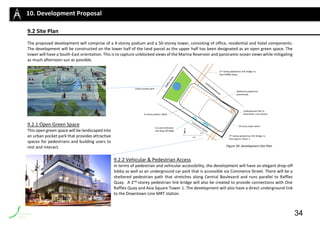 9.2 Site Plan
The proposed development will comprise of a 4-storey podium and a 50-storey tower, consisting of office, residential and hotel components.
The development will be constructed on the lower half of the land parcel as the upper half has been designated as an open green space. The
tower will have a South-East orientation. This is to capture unblocked views of the Marina Reservoir and panoramic ocean views while mitigating
as much afternoon sun as possible.
9.2.1 Open Green Space
This open green space will be landscaped into
an urban pocket park that provides attractive
spaces for pedestrians and building users to
rest and interact.
9.2.2 Vehicular & Pedestrian Access
In terms of pedestrian and vehicular accessibility, the development will have an elegant drop-off
lobby as well as an underground car park that is accessible via Commerce Street. There will be a
sheltered pedestrian path that stretches along Central Boulevard and runs parallel to Raffles
Quay. A 2nd-storey pedestrian link bridge will also be created to provide connections with One
Raffles Quay and Asia Square Tower 1. The development will also have a direct underground link
to the Downtown Line MRT station.
10. Development Proposal
34
Figure 39: Development Site Plan
 