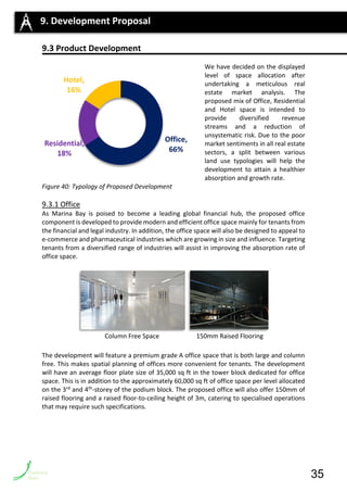 9.3 Product Development
We have decided on the displayed
level of space allocation after
undertaking a meticulous real
estate market analysis. The
proposed mix of Office, Residential
and Hotel space is intended to
provide diversified revenue
streams and a reduction of
unsystematic risk. Due to the poor
market sentiments in all real estate
sectors, a split between various
land use typologies will help the
development to attain a healthier
absorption and growth rate.
Figure 40: Typology of Proposed Development
9.3.1 Office
As Marina Bay is poised to become a leading global financial hub, the proposed office
component is developed to provide modern and efficient office space mainly for tenants from
the financial and legal industry. In addition, the office space will also be designed to appeal to
e-commerce and pharmaceutical industries which are growing in size and influence. Targeting
tenants from a diversified range of industries will assist in improving the absorption rate of
office space.
The development will feature a premium grade A office space that is both large and column
free. This makes spatial planning of offices more convenient for tenants. The development
will have an average floor plate size of 35,000 sq ft in the tower block dedicated for office
space. This is in addition to the approximately 60,000 sq ft of office space per level allocated
on the 3rd and 4th-storey of the podium block. The proposed office will also offer 150mm of
raised flooring and a raised floor-to-ceiling height of 3m, catering to specialised operations
that may require such specifications.
9. Development Proposal
Column Free Space 150mm Raised Flooring
Office,
66%
Residential,
18%
Hotel,
16%
35
 