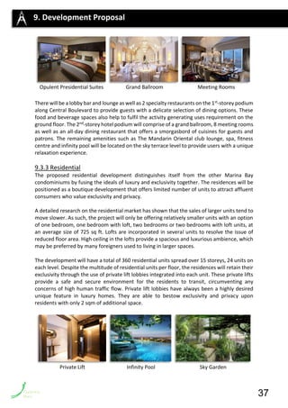 There will be a lobby bar and lounge as well as 2 specialty restaurants on the 1st-storey podium
along Central Boulevard to provide guests with a delicate selection of dining options. These
food and beverage spaces also help to fulfil the activity generating uses requirement on the
ground floor. The 2nd-storey hotel podium will comprise of a grand ballroom, 8 meeting rooms
as well as an all-day dining restaurant that offers a smorgasbord of cuisines for guests and
patrons. The remaining amenities such as The Mandarin Oriental club lounge, spa, fitness
centre and infinity pool will be located on the sky terrace level to provide users with a unique
relaxation experience.
9.3.3 Residential
The proposed residential development distinguishes itself from the other Marina Bay
condominiums by fusing the ideals of luxury and exclusivity together. The residences will be
positioned as a boutique development that offers limited number of units to attract affluent
consumers who value exclusivity and privacy.
A detailed research on the residential market has shown that the sales of larger units tend to
move slower. As such, the project will only be offering relatively smaller units with an option
of one bedroom, one bedroom with loft, two bedrooms or two bedrooms with loft units, at
an average size of 725 sq ft. Lofts are incorporated in several units to resolve the issue of
reduced floor area. High ceiling in the lofts provide a spacious and luxurious ambience, which
may be preferred by many foreigners used to living in larger spaces.
The development will have a total of 360 residential units spread over 15 storeys, 24 units on
each level. Despite the multitude of residential units per floor, the residences will retain their
exclusivity through the use of private lift lobbies integrated into each unit. These private lifts
provide a safe and secure environment for the residents to transit, circumventing any
concerns of high human traffic flow. Private lift lobbies have always been a highly desired
unique feature in luxury homes. They are able to bestow exclusivity and privacy upon
residents with only 2 sqm of additional space.
9. Development Proposal
Opulent Presidential Suites Grand Ballroom Meeting Rooms
37
Private Lift Infinity Pool Sky Garden
 