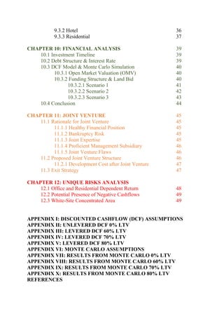 9.3.2 Hotel 36
9.3.3 Residential 37
CHAPTER 10: FINANCIAL ANALYSIS 39
10.1 Investment Timeline 39
10.2 Debt Structure & Interest Rate 39
10.3 DCF Model & Monte Carlo Simulation 40
10.3.1 Open Market Valuation (OMV) 40
10.3.2 Funding Structure & Land Bid 40
10.3.2.1 Scenario 1 41
10.3.2.2 Scenario 2 42
10.3.2.3 Scenario 3 43
10.4 Conclusion 44
CHAPTER 11: JOINT VENTURE 45
11.1 Rationale for Joint Venture 45
11.1.1 Healthy Financial Position 45
11.1.2 Bankruptcy Risk 45
11.1.3 Joint Expertise 45
11.1.4 Proficient Management Subsidiary 46
11.1.5 Joint Venture Flaws 46
11.2 Proposed Joint Venture Structure 46
11.2.1 Development Cost after Joint Venture 47
11.3 Exit Strategy 47
CHAPTER 12: UNIQUE RISKS ANALYSIS
12.1 Office and Residential Dependent Return 48
12.2 Potential Presence of Negative Cashflows 49
12.3 White-Site Concentrated Area 49
APPENDIX I: DISCOUNTED CASHFLOW (DCF) ASSUMPTIONS
APPENDIX II: UNLEVERED DCF 0% LTV
APPENDIX III: LEVERED DCF 60% LTV
APPENDIX IV: LEVERED DCF 70% LTV
APPENDIX V: LEVERED DCF 80% LTV
APPENDIX VI: MONTE CARLO ASSUMPTIONS
APPENDIX VII: RESULTS FROM MONTE CARLO 0% LTV
APPENDIX VIII: RESULTS FROM MONTE CARLO 60% LTV
APPENDIX IX: RESULTS FROM MONTE CARLO 70% LTV
APPENDIX X: RESULTS FROM MONTE CARLO 80% LTV
REFERENCES
 