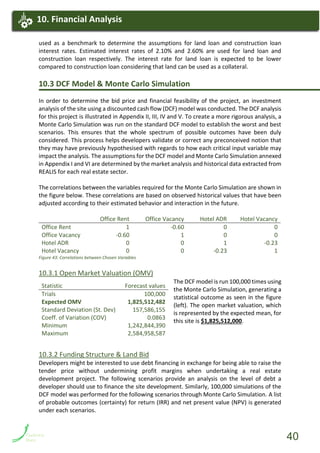 used as a benchmark to determine the assumptions for land loan and construction loan
interest rates. Estimated interest rates of 2.10% and 2.60% are used for land loan and
construction loan respectively. The interest rate for land loan is expected to be lower
compared to construction loan considering that land can be used as a collateral.
10.3 DCF Model & Monte Carlo Simulation
In order to determine the bid price and financial feasibility of the project, an investment
analysis of the site using a discounted cash flow (DCF) model was conducted. The DCF analysis
for this project is illustrated in Appendix II, III, IV and V. To create a more rigorous analysis, a
Monte Carlo Simulation was run on the standard DCF model to establish the worst and best
scenarios. This ensures that the whole spectrum of possible outcomes have been duly
considered. This process helps developers validate or correct any preconceived notion that
they may have previously hypothesised with regards to how each critical input variable may
impact the analysis. The assumptions for the DCF model and Monte Carlo Simulation annexed
in Appendix I and VI are determined by the market analysis and historical data extracted from
REALIS for each real estate sector.
The correlations between the variables required for the Monte Carlo Simulation are shown in
the figure below. These correlations are based on observed historical values that have been
adjusted according to their estimated behavior and interaction in the future.
Office Rent Office Vacancy Hotel ADR Hotel Vacancy
Office Rent 1 -0.60 0 0
Office Vacancy -0.60 1 0 0
Hotel ADR 0 0 1 -0.23
Hotel Vacancy 0 0 -0.23 1
Figure 43: Correlations between Chosen Variables
10.3.1 Open Market Valuation (OMV)
The DCF model is run 100,000 times using
the Monte Carlo Simulation, generating a
statistical outcome as seen in the figure
(left). The open market valuation, which
is represented by the expected mean, for
this site is $1,825,512,000.
10.3.2 Funding Structure & Land Bid
Developers might be interested to use debt financing in exchange for being able to raise the
tender price without undermining profit margins when undertaking a real estate
development project. The following scenarios provide an analysis on the level of debt a
developer should use to finance the site development. Similarly, 100,000 simulations of the
DCF model was performed for the following scenarios through Monte Carlo Simulation. A list
of probable outcomes (certainty) for return (IRR) and net present value (NPV) is generated
under each scenarios.
Statistic Forecast values
Trials 100,000
Expected OMV 1,825,512,482
Standard Deviation (St. Dev) 157,586,155
Coeff. of Variation (COV) 0.0863
Minimum 1,242,844,390
Maximum 2,584,958,587
11. Financial Analysis11. Financial Analysis10. Financial Analysis
40
 