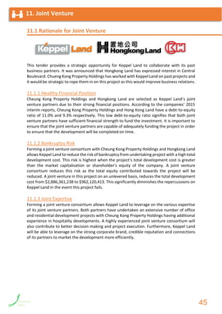 11.1 Rationale for Joint Venture
This tender provides a strategic opportunity for Keppel Land to collaborate with its past
business partners. It was announced that Hongkong Land has expressed interest in Central
Boulevard. Chueng Kong Property Holdings has worked with Keppel Land on past projects and
it would be strategic to rope them in on this project as this would improve business relations.
11.1.1 Healthy Financial Position
Cheung Kong Property Holdings and Hongkong Land are selected as Keppel Land’s joint
venture partners due to their strong financial positions. According to the companies’ 2015
interim reports, Cheung Kong Property Holdings and Hong Kong Land have a debt-to-equity
ratio of 11.0% and 9.3% respectively. This low debt-to-equity ratio signifies that both joint
venture partners have sufficient financial strength to fund the investment. It is important to
ensure that the joint venture partners are capable of adequately funding the project in order
to ensure that the development will be completed on time.
11.1.2 Bankruptcy Risk
Forming a joint venture consortium with Cheung Kong Property Holdings and Hongkong Land
allows Keppel Land to reduce the risk of bankruptcy from undertaking project with a high total
development cost. This risk is highest when the project’s total development cost is greater
than the market capitalisation or shareholder’s equity of the company. A joint venture
consortium reduces this risk as the total equity contributed towards the project will be
reduced. A joint venture in this project on an unlevered basis, reduces the total development
cost from $2,886,361,238 to $962,120,413. This significantly diminishes the repercussions on
Keppel Land in the event this project fails.
11.1.3 Joint Expertise
Forming a joint venture consortium allows Keppel Land to leverage on the various expertise
of its joint venture partners. Both partners have undertaken an extensive number of office
and residential development projects with Cheung Kong Property Holdings having additional
experience in hospitality developments. A highly experienced joint venture consortium will
also contribute to better decision-making and project execution. Furthermore, Keppel Land
will be able to leverage on the strong corporate brand, credible reputation and connections
of its partners to market the development more efficiently.
11. Joint Venture
45
 