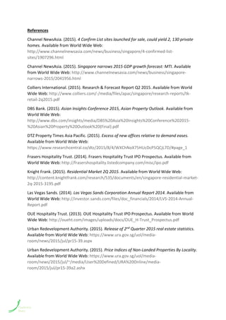 References
Channel NewsAsia. (2015). 4 Confirm List sites launched for sale, could yield 2, 130 private
homes. Available from World Wide Web:
http://www.channelnewsasia.com/news/business/singapore/4-confirmed-list-
sites/1907296.html
Channel NewsAsia. (2015). Singapore narrows 2015 GDP growth forecast: MTI. Available
from World Wide Web: http://www.channelnewsasia.com/news/business/singapore-
narrows-2015/2041956.html
Colliers International. (2015). Research & Forecast Report Q2 2015. Available from World
Wide Web: http://www.colliers.com/-/media/files/apac/singapore/research-reports/tk-
retail-2q2015.pdf
DBS Bank. (2015). Asian Insights Conference 2015, Asian Property Outlook. Available from
World Wide Web:
http://www.dbs.com/insights/media/DBS%20Asia%20Insights%20Conference%202015-
%20Asian%20Property%20Outlook%20(Final).pdf
DTZ Property Times Asia Pacific. (2015). Excess of new offices relative to demand eases.
Available from World Wide Web:
https://www.researchcentral.co/dtz/2015/8/4/WXChNoX75HUcDcP5QCjL7D/#page_1
Frasers Hospitality Trust. (2014). Frasers Hospitality Trust IPO Prospectus. Available from
World Wide Web: http://frasershospitality.listedcompany.com/misc/ipo.pdf
Knight Frank. (2015). Residential Market 2Q 2015. Available from World Wide Web:
http://content.knightfrank.com/research/535/documents/en/singapore-residential-market-
2q-2015-3195.pdf
Las Vegas Sands. (2014). Las Vegas Sands Corporation Annual Report 2014. Available from
World Wide Web: http://investor.sands.com/files/doc_financials/2014/LVS-2014-Annual-
Report.pdf
OUE Hospitality Trust. (2013). OUE Hospitality Trust IPO Prospectus. Available from World
Wide Web: http://oueht.com/images/uploads/docs/OUE_H-Trust_Prospectus.pdf
Urban Redevelopment Authority. (2015). Release of 2nd Quarter 2015 real estate statistics.
Available from World Wide Web: https://www.ura.gov.sg/uol/media-
room/news/2015/jul/pr15-39.aspx
Urban Redevelopment Authority. (2015). Price Indices of Non-Landed Properties By Locality.
Available from World Wide Web: https://www.ura.gov.sg/uol/media-
room/news/2015/jul/~/media/User%20Defined/URA%20Online/media-
room/2015/jul/pr15-39a2.ashx
 