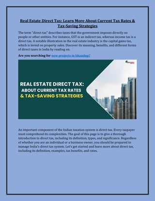 Real Estate Direct Tax: Learn More About Current Tax Rates &
Tax-Saving Strategies
The term "direct tax" describes taxes that the government imposes directly on
people or other entities. For instance, GST is an indirect tax, whereas income tax is a
direct tax. A notable illustration in the real estate industry is the capital gains tax,
which is levied on property sales. Discover its meaning, benefits, and different forms
of direct taxes in India by reading on.
Are you searching for new projects in bhandup?
An important component of the Indian taxation system is direct tax. Every taxpayer
must comprehend its complexities. The goal of this page is to give a thorough
introduction to direct tax, including its definition, types, and significance. Regardless
of whether you are an individual or a business owner, you should be prepared to
manage India's direct tax system. Let's get started and learn more about direct tax,
including its definition, examples, tax benefits, and rates.
 