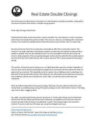 Real Estate Double Closings
One of the ways to make money in real estate is to move property as quickly as possible. Jumping from
one home to another often leads to a double closing situation.

Three Party Closings In Real Estate

Traditional home sales involve two parties, a buyer and seller. You may, however, run into a situation
where there are actually three parties involved. This can occur when you are dealing with a real estate
investor. The situation essentially involves a flip of the home by your investor. Here is a closer look.

Assume you list your home for a certain price and accept an offer from a real estate investor. The
investor is not really interested in owning your property. Instead, they are looking to make a profit as
quickly as possible. They are also looking to move it as soon as possible to free up cash so they can
invest in other properties. If they are particularly good at their job, they will often find another party to
buy the home from them while they are still in escrow with you! This is where we get the three party
closing.

The specifics of how three party closings occur are highly dependent upon the situation. Regardless of
how it is done, the third party purchasing the property from your buyer will often submit the funds for
payment of your contract. This essentially turns the investor into a middleman who is collecting a fee
and profit for doing practically nothing. That being said, you will actually do two separate escrows with
two completely separate sets of documents. As the seller, you will only have to deal with your
transaction.

There are definite downsides to three party closings. Obviously, the more parties involved, the more
chance there is something will go wrong. Three party closings can also make lenders nervous. That being
said, there is often a bigger problem.

As a seller, you want to get the top price for your home. In a three party closing, you are confronted
with the fact that you did not get the best price. Moreover, you agreed to such a low price that the
investor was able to flip the house immediately for a profit. This situation leads to serious seller’s
remorse. If you try to pull out of the deal, you can get into litigation and so on.
=====================================================================================
http://www.closingcow.com
Call Us or Text Us 323-230-3502 Watch Our Video on YouTube click here
Our YouTube Channel www.youtube.com/watch?v=KVoSsqk_Pr0

 