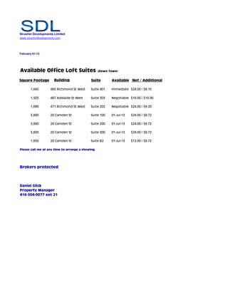 Strashin Developments Limited
www.strashindevelopments.com




February-01-13




Available Office Loft Suites                       (Down Town)


Square Footage        Building               Suite        Available Net / Additional

       1,660       460 Richmond St West      Suite 401    Immediate $24.00 / $8.10

       1,503       487 Adelaide St West      Suite 303    Negotiable $19.00 / $10.90

       1,089       471 Richmond St West      Suite 202    Negotiable $24.00 / $9.20

       3,800       20 Camden St              Suite 100    01-Jul-13   $24.00 / $8.72

       3,800       20 Camden St              Suite 200    01-Jul-13   $24.00 / $8.72

       3,800       20 Camden St              Suite 300    01-Jul-13   $24.00 / $8.72

       1,850       20 Camden St              Suite B2     01-Jul-13   $12.00 / $8.72

Please call me at any time to arrange a showing.




Brokers protected



Daniel Glick
Property Manager
416-504-0077 ext 21
 