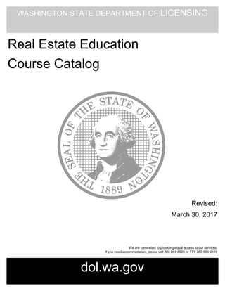WASHINGTON STATE DEPARTMENT OF LICENSING
dol.wa.gov
Real Estate Education
Course Catalog
Revised:
March 30, 2017
We are committed to providing equal access to our services.
If you need accommodation, please call 360 664-6505 or TTY 360-664-0116
 
