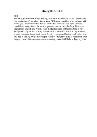 Strengths Of Act
ACT
The ACT, (American College Testing), is a test I have not yet taken. I plan to take
this test in June. From what I know, your ACT score can affect what colleges will
accept you. It is important to do well on this test because it can open up more
possibilities to the future. As a result, you can also earn scholarships. Find your
strengths in English and Writing to do the best you can on this test. One of my
strengths in English and Writing is word choice. I consider this a strength because I
always consider a better word choice for my vocabulary. Having word variety is a
key step to writing a well made paper. Another strength of mine is coherence. Even
though I can explain something in an unordinary way, I still believe I get my point
 