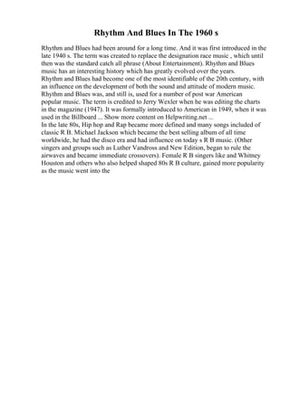 Rhythm And Blues In The 1960 s
Rhythm and Blues had been around for a long time. And it was first introduced in the
late 1940 s. The term was created to replace the designation race music , which until
then was the standard catch all phrase (About Entertainment). Rhythm and Blues
music has an interesting history which has greatly evolved over the years.
Rhythm and Blues had become one of the most identifiable of the 20th century, with
an influence on the development of both the sound and attitude of modern music.
Rhythm and Blues was, and still is, used for a number of post war American
popular music. The term is credited to Jerry Wexler when he was editing the charts
in the magazine (1947). It was formally introduced to American in 1949, when it was
used in the Billboard ... Show more content on Helpwriting.net ...
In the late 80s, Hip hop and Rap became more defined and many songs included of
classic R B. Michael Jackson which became the best selling album of all time
worldwide, he had the disco era and had influence on today s R B music. (Other
singers and groups such as Luther Vandross and New Edition, began to rule the
airwaves and became immediate crossovers). Female R B singers like and Whitney
Houston and others who also helped shaped 80s R B culture, gained more popularity
as the music went into the
 