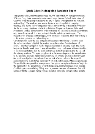 Iguala Mass Kidnapping Research Paper
The Iguala Mass Kidnapping took place on 26th September 2014 at approximately
9:30 pm. Forty three students from the Ayotzinapa Normal School, in the state of
Guerrero were travelling on buses to the city of Iguala (birth place of the Mexican
national flag). The students were on the buses to attend a political campaign
meeting, held by the Mayor of Iguala s wife. She was trying to boost her popularity
for the upcoming elections. It is believed that the Mayor s wife ordered the local
police (that she had corruption ties with) to kidnap the students and later handed them
over to the local cartel. It is also believed that she had ties with the cartel. The
students were attacked and kidnapped, with no chance to escape. They had nothing to
... Show more content on Helpwriting.net ...
Cartel members from the area of Iguala area confessed to taking 43 student from
the police, they later killed all the student burned them in a fire that lasted 17
hours. The ashes were put in plastic bags and dumped in a nearby river. The plastic
bags were found a week later. It was released in a press conference with the families
of the missing students that the ashes in the bags did not test positive to the ID s of
the missing students. Yet again people took to the streets in protest for a conclusion
to the case and answers, people in Mexico City set fire and graffiti on the 150 year
old presidential palace, they chanted we are sick of state violence! Protests all
around the world even started from New York to London around Mexican embassies.
They called for the president to step down, this gave a strengthened sense of anger for
the treatment of the government towards the people, the Mexican just want change.
Could the government being falling apart is just one example of questions that still
remain with the Mexican public because the utter crime and corruption has gone to
 