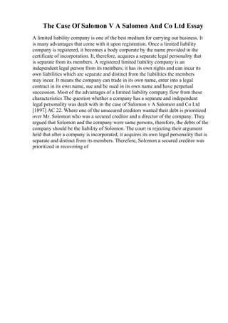 The Case Of Salomon V A Salomon And Co Ltd Essay
A limited liability company is one of the best medium for carrying out business. It
is many advantages that come with it upon registration. Once a limited liability
company is registered, it becomes a body corporate by the name provided in the
certificate of incorporation. It, therefore, acquires a separate legal personality that
is separate from its members. A registered limited liability company is an
independent legal person from its members; it has its own rights and can incur its
own liabilities which are separate and distinct from the liabilities the members
may incur. It means the company can trade in its own name, enter into a legal
contract in its own name, sue and be sued in its own name and have perpetual
succession. Most of the advantages of a limited liability company flow from these
characteristics The question whether a company has a separate and independent
legal personality was dealt with in the case of Salomon v A Salomon and Co Ltd
[1897] AC 22. Where one of the unsecured creditors wanted their debt is prioritized
over Mr. Solomon who was a secured creditor and a director of the company. They
argued that Solomon and the company were same persons, therefore, the debts of the
company should be the liability of Solomon. The court in rejecting their argument
held that after a company is incorporated, it acquires its own legal personality that is
separate and distinct from its members. Therefore, Solomon a secured creditor was
prioritized in recovering of
 