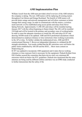 AMI Implementation Plan
William Azzoli from the AMI team provided a brief overview of the AMI initiative
the company is taking. The new AMI meters will be replacing all existing meters
throughout Con Edison and Orange Rockland. The benefit of AMI meters will
provide better outage and network management and will allow customers to better
manage their energy usage. In order to communicate with the meters, a wireless
mesh network is to be established using access points and relays from Silver
Spring Network. Approximately 11,500 APs and relays will be installed starting
January 2017 with the rollout beginning in Staten Island. The APs will be installed
21ft high and will be located in the primary and secondary zone of overhead poles.
In order to meet the adequate clearances to install the APs and relays B 187 and
drawing 365506 needs to be updated. AMI and EH S preformed calculations which
demonstrated no employee distance or time restrictions when working in proximity
to the AP or relay. To further validate the mathematical tests, AMI and EH S
commissioned Daytona T. Brown an independent laboratory to validated the RF
strength calculations. Test results yielded that the RF emissions were well below the
public limits established by AICGH and the IEEE.... Show more content on
Helpwriting.net ...
B 187 was updated to incorporate AMI equipment and it states that no working
clearance or time exposure limit is necessary for the equipment. Prakash Kothari from
EH S further assured the committee that these device emit very minimum RF
emissions which are below the FCC guidelines. Prakash also mentioned that the same
antennas are being used by different utilities and there was an EPRI study conducted
to further demonstrate that the safety of the
 