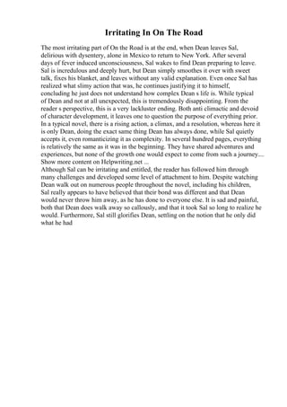 Irritating In On The Road
The most irritating part of On the Road is at the end, when Dean leaves Sal,
delirious with dysentery, alone in Mexico to return to New York. After several
days of fever induced unconsciousness, Sal wakes to find Dean preparing to leave.
Sal is incredulous and deeply hurt, but Dean simply smoothes it over with sweet
talk, fixes his blanket, and leaves without any valid explanation. Even once Sal has
realized what slimy action that was, he continues justifying it to himself,
concluding he just does not understand how complex Dean s life is. While typical
of Dean and not at all unexpected, this is tremendously disappointing. From the
reader s perspective, this is a very lackluster ending. Both anti climactic and devoid
of character development, it leaves one to question the purpose of everything prior.
In a typical novel, there is a rising action, a climax, and a resolution, whereas here it
is only Dean, doing the exact same thing Dean has always done, while Sal quietly
accepts it, even romanticizing it as complexity. In several hundred pages, everything
is relatively the same as it was in the beginning. They have shared adventures and
experiences, but none of the growth one would expect to come from such a journey....
Show more content on Helpwriting.net ...
Although Sal can be irritating and entitled, the reader has followed him through
many challenges and developed some level of attachment to him. Despite watching
Dean walk out on numerous people throughout the novel, including his children,
Sal really appears to have believed that their bond was different and that Dean
would never throw him away, as he has done to everyone else. It is sad and painful,
both that Dean does walk away so callously, and that it took Sal so long to realize he
would. Furthermore, Sal still glorifies Dean, settling on the notion that he only did
what he had
 