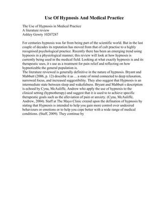 Use Of Hypnosis And Medical Practice
The Use of Hypnosis in Medical Practice
A literature review
Ashley Gowty 10207287
For centuries hypnosis was far from being part of the scientific world. But in the last
couple of decades its reputation has moved from that of cult practise to a highly
recognised psychological practice. Recently there has been an emerging trend using
hypnosis in a physiological manner; this review will look at how hypnosis is
currently being used in the medical field. Looking at what exactly hypnosis is and its
therapeutic uses, it s use as a treatment for pain relief and reflecting on how
hypnotizable the general population is.
The literature reviewed is generally definitive in the nature of hypnosis. Bryant and
Mabbutt (2006, p. 12) describe it as ... a state of mind connected to deep relaxation,
narrowed focus, and increased suggestibility. They also suggest that Hypnosis is an
intermediate state between sleep and wakefulness. Bryant and Mabbutt s description
is echoed by Cyna, McAuliffe, Andrew who apply the use of hypnosis to the
clinical setting (hypnotherapy) and suggest that it is used to to achieve specific
therapeutic goals such as the alleviation of pain or anxiety. (Cyna, McAuliffe,
Andrew, 2004). Staff at The Mayo Clinic extend upon the defination of hypnosis by
stating that Hypnosis is intended to help you gain more control over undesired
behaviours or emotions or to help you cope better with a wide range of medical
conditions. (Staff, 2009). They continue by
 