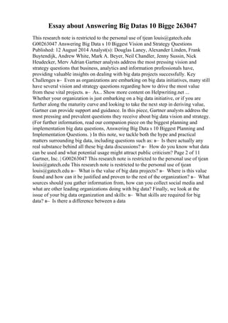 Essay about Answering Big Datas 10 Bigge 263047
This research note is restricted to the personal use of tjean louis@gatech.edu
G00263047 Answering Big Data s 10 Biggest Vision and Strategy Questions
Published: 12 August 2014 Analyst(s): Douglas Laney, Alexander Linden, Frank
Buytendijk, Andrew White, Mark A. Beyer, Neil Chandler, Jenny Sussin, Nick
Heudecker, Merv Adrian Gartner analysts address the most pressing vision and
strategy questions that business, analytics and information professionals have,
providing valuable insights on dealing with big data projects successfully. Key
Challenges в– Even as organizations are embarking on big data initiatives, many still
have several vision and strategy questions regarding how to drive the most value
from these vital projects. в– As... Show more content on Helpwriting.net ...
Whether your organization is just embarking on a big data initiative, or if you are
further along the maturity curve and looking to take the next step in deriving value,
Gartner can provide support and guidance. In this piece, Gartner analysts address the
most pressing and prevalent questions they receive about big data vision and strategy.
(For further information, read our companion piece on the biggest planning and
implementation big data questions, Answering Big Data s 10 Biggest Planning and
Implementation Questions. ) In this note, we tackle both the hype and practical
matters surrounding big data, including questions such as: в– Is there actually any
real substance behind all these big data discussions? в– How do you know what data
can be used and what potential usage might attract public criticism? Page 2 of 11
Gartner, Inc. | G00263047 This research note is restricted to the personal use of tjean
louis@gatech.edu This research note is restricted to the personal use of tjean
louis@gatech.edu в– What is the value of big data projects? в– Where is this value
found and how can it be justified and proven to the rest of the organization? в– What
sources should you gather information from, how can you collect social media and
what are other leading organizations doing with big data? Finally, we look at the
issue of your big data organization and skills: в– What skills are required for big
data? в– Is there a difference between a data
 