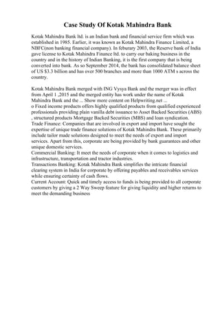 Case Study Of Kotak Mahindra Bank
Kotak Mahindra Bank ltd. is an Indian bank and financial service firm which was
established in 1985. Earlier, it was known as Kotak Mahindra Finance Limited, a
NBFC(non banking financial company). In feburary 2003, the Reserve bank of India
gave license to Kotak Mahindra Finance ltd. to carry our baking business in the
country and in the history of Indian Banking, it is the first company that is being
converted into bank. As so September 2014, the bank has consolidated balance sheet
of US $3.3 billion and has over 500 branches and more than 1000 ATM s across the
country.
Kotak Mahindra Bank merged with ING Vysya Bank and the merger was in effect
from April 1 ,2015 and the merged entity has work under the name of Kotak
Mahindra Bank and the ... Show more content on Helpwriting.net ...
o Fixed income products offers highly qualified products from qualified experienced
professionals providing plain vanilla debt issuance to Asset Backed Securities (ABS)
, structured products Mortgage Backed Securities (MBS) and loan syndication.
Trade Finance: Companies that are involved in export and import have sought the
expertise of unique trade finance solutions of Kotak Mahindra Bank. These primarily
include tailor made solutions designed to meet the needs of export and import
services. Apart from this, corporate are being provided by bank guarantees and other
unique domestic services.
Commercial Banking: It meet the needs of corporate when it comes to logistics and
infrastructure, transportation and tractor industries.
Transactions Banking: Kotak Mahindra Bank simplifies the intricate financial
clearing system in India for corporate by offering payables and receivables services
while ensuring certainty of cash flows.
Current Account: Quick and timely access to funds is being provided to all corporate
customers by giving a 2 Way Sweep feature for giving liquidity and higher returns to
meet the demanding business
 