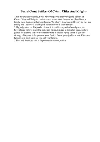 Board Game Settlers Of Catan, Cities And Knights
1.For my evaluation essay, I will be writing about the board game Settlers of
Catan, Cities and Knights. I m interested in this topic because we play this as a
family more than any other board game. We always look forward to playing this as a
family and I believe it could spark some interest in other readers.
2.My judgement on this product is that it is not like any other board game you
have played before. Since the game can be randomized at the setup stage, no two
games are ever the same which means there is a lot of replay value. If you like
strategy, this game is for you and your family. Board game junkie or not, Cities and
Knights is a must have for you and your family.
3.First and foremost, cost is important for readers, which
 
