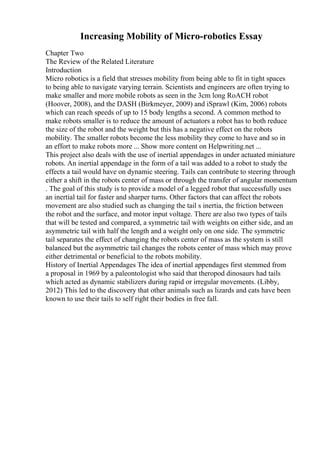 Increasing Mobility of Micro-robotics Essay
Chapter Two
The Review of the Related Literature
Introduction
Micro robotics is a field that stresses mobility from being able to fit in tight spaces
to being able to navigate varying terrain. Scientists and engineers are often trying to
make smaller and more mobile robots as seen in the 3cm long RoACH robot
(Hoover, 2008), and the DASH (Birkmeyer, 2009) and iSprawl (Kim, 2006) robots
which can reach speeds of up to 15 body lengths a second. A common method to
make robots smaller is to reduce the amount of actuators a robot has to both reduce
the size of the robot and the weight but this has a negative effect on the robots
mobility. The smaller robots become the less mobility they come to have and so in
an effort to make robots more ... Show more content on Helpwriting.net ...
This project also deals with the use of inertial appendages in under actuated miniature
robots. An inertial appendage in the form of a tail was added to a robot to study the
effects a tail would have on dynamic steering. Tails can contribute to steering through
either a shift in the robots center of mass or through the transfer of angular momentum
. The goal of this study is to provide a model of a legged robot that successfully uses
an inertial tail for faster and sharper turns. Other factors that can affect the robots
movement are also studied such as changing the tail s inertia, the friction between
the robot and the surface, and motor input voltage. There are also two types of tails
that will be tested and compared, a symmetric tail with weights on either side, and an
asymmetric tail with half the length and a weight only on one side. The symmetric
tail separates the effect of changing the robots center of mass as the system is still
balanced but the asymmetric tail changes the robots center of mass which may prove
either detrimental or beneficial to the robots mobility.
History of Inertial Appendages The idea of inertial appendages first stemmed from
a proposal in 1969 by a paleontologist who said that theropod dinosaurs had tails
which acted as dynamic stabilizers during rapid or irregular movements. (Libby,
2012) This led to the discovery that other animals such as lizards and cats have been
known to use their tails to self right their bodies in free fall.
 