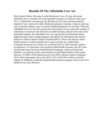 Benefits Of The Affordable Care Act
Dear Senator Nelson, My name is John Brentwood. I am a 56 year old retired
individual who is currently not receiving health insurance as I fall into what, post
ACA, is labeled the coverage gap. By detailing my life story and discussing the
Supreme Court s decision to make Medicaid expansion voluntary, I hope to convince
you to consider finding a way to reinstate Medicaidexpansion for all states. When the
Affordable Care Act was first enacted, the main purpose was to reduce the number of
individuals in American who did not have health insurance. Based on the idea of the
individual mandate, the Affordable Care Act required that all individuals obtain
health insurance, thus creating programs and options for individuals who found it
difficult to afford it (Kaiser Family Foundation2013). Those who failed to obtain
health insurance would essentially have to pay a penalty tax. Additionally,
eventually businesses of a certain size would also have to offer insurance options
to employees. To assist those who could not afford health insurance, the ACA also
formed state based American Health Benefit Exchanges, which would provide
subsidies, cost sharing credits, and assistance to individuals/families with income
between 133 400% of the federal poverty level (FPL). (Kaiser Family Foundation
2013). Most importantly, those who fell at 133% of the FPL or below would be
eligible for Medicaid, a federally funded health insurance program. Prior to the ACA,
Medicaid was only offered to
 