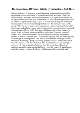 The Importance Of Teams Within Organizations, And The...
For this final paper of the course we will discuss the importance of teams within
organization, and the importance of motivation within the workplace. These two
facets of today s workplace are incredibly important to an organizations success. In
my opinion motivation is the most important area to cultivate in an organization, after
all without an organization is only as good as its workforce. If they lack motivation
the organization will never see its full potential, since the employees would not be
giving 100%. The use of teams within organizations is just as important. In fact, 90%
of corporate leaders believe teams are the solution to the complex problems presented
to organizations (Meyer. N.D.). This paper will discuss both of these concepts in
greater detail, beginning with teams within organizations. Teams are groups of
workers, with complimentary skills, interdependent on each other, and grouped
together to achieve a common goal. Of course like anything, there are advantages and
disadvantages in utilizing teams. First, we will examine some advantages of team
utilization. By creating a group, specifically geared to service a particular customer
base, this increases customer satisfaction. This should be obvious considering the
customer will receive specialized attention from this group. Beyond customer
relations, teams also create speed and efficiency since the group will specialize on a
particular product or process. Proficiency will increase, which could also lead
 