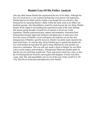 Hamlet Loss Of His Father Analysis
Like any other human Hamlet has experienced the loss of his father. Although the
loss of a loved one is a very common feeling that every person will experience,
Hamlet had lost his father and his mother even though she was still alive. She
betrayed his by marrying Hamlet s father within the same week as his father, her
husband, passing. Also Hamlethad to watch his uncle become the new King. Hamlet
despite all the negative surrounding him experienced some of the same feelings
that anyone going through a normal loss of a parent or loved one would
experience, Hamlet experienced pain, sadness and numbness, frustration from
being broken hearted, anger and confusion and depression, to name just a few.
Over the course of Hamlet s seven soliloquies, the audience can see the slow
transgression of Hamlet s growth; however, Hamlet was pretty much stayed in the
same mind frame. To start the play, King Claudius gave a speech that despite the
loss of his brother he had taken his spot as King, Married his wife and this was
cause for a celebration. This was still very much a shock to Hamlet, he was filled
with so much sadness and numbness. Through pain filled tears Hamlet spoke O,
that this too too solid flesh would melt, Thaw, and resolve itself into a dew, or that
the Everlasting had not fixed his canon gainst self slaughter. O God, God, How
weary, stale, flat, and unprofitable seem to me all the uses of this world! (I.2.129
134). This has so much pain and depression, here Hamlet
 