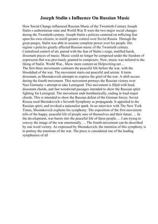 Joseph Stalin s Influence On Russian Music
How Social Change influenced Russian Music of the Twentieth Century Joseph
Stalin s authoritarian state and World War II were the two major social changes
during the Twentieth century. Joseph Stalin s policies centered on inflicting fear
upon his own citizens, to instill greater control over Soviet Russia. Through the
great purges, Stalin was able to assume complete power over his people. His
regime s policies greatly affected Russian music of the Twentieth century.
Centralised control of art, paired with the fear of Stalin s reign, instilled harsh,
dissonant pieces of music. Music could no longer be composed under the freedom of
expression that was previously granted to composers. Now, music was tailored to the
liking of Stalin. World War... Show more content on Helpwriting.net ...
The first three movements contrasts the peaceful life before the war, with the
bloodshed of the war. The movement starts out peaceful and serene. It turns
dissonant, as Shostakovich attempts to express the grief of the war. A shift occurs
during the fourth movement. This movement portrays the Russian victory over
Nazi Germany s attempt to take Leningrad. This movement is filled with loud,
dissonant chords, and fast woodwind passages intended to show the Russian spirit
fighting for Leningrad. The movement ends bombastically, ending in loud major
chords. This is intended to show the Russian defeat of the German forces. Soviet
Russia used Shostakovich s Seventh Symphony as propaganda. It appealed to the
Russian spirit, and invoked a nationalist spark. In an interview with The New York
Times, Shostakovich explains his symphony: The exposition of the first movement
tells of the happy, peaceful life of people sure of themselves and their future. ... In
the development, war bursts into the peaceful life of these people. ... I am trying to
convey the image of the war emotionally. ... The fourth movement can be described
by one word victory. As expressed by Shostakovich, the intention of this symphony is
to portray the emotions of the war. The piece is considered one of the leading
symphonies of all
 