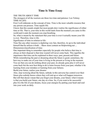 Time Is Time Essay
THE TRUTH ABOUT TIME
The strongest of all the warriors are these two time and patience: Leo Tolstoy
TIME IS LIFE:
First I will elaborate on the concept of time. Time is the most valuable resource that
any person can possess. Time equals life.
I know that this sounds simple but most people don t realize the significance of either
time or life. That is, your time in this world starts from the moment you came in this
world and it ends the moment you stop breathing.
So, what is meant by the statement that your time is over it actually means your life
is over. Therefore, time is life.
Significance of time in relation to life:
Time like any other resource is depleting very fast, therefore, its up to the individual
himself that he utilizes it both ... Show more content on Helpwriting.net ...
Dimensions/classification of time:
One important thing to remember especially for people who believe that time is
always at their disposal is that time wasted will never come back. This signifies the
importance that time can be explained in three ways: past, present and future.
While remembering the past or dreaming about the future is good, sometimes, the
best way to make use of your time is living in the present or living in the moment.
You see that you can do nothing about your past, its already gone plus it will never
come back but the next best thing to do is learn lessons from your past, whether it be
learning from your mistakes or learning from your failures.
Build your future, realize your dreams:
Also, stop worrying about the future, nobody in this universe has control over their
future plus nobody knows where they will end up or what will happen tomorrow.
But still that doesn t mean that you forget your dreams, your future; what it means
is that you build your future, one day at a time. So, if you want to be successful
plus live the life of your dreams, focus your energies by putting your heart and soul
into your work on daily
 