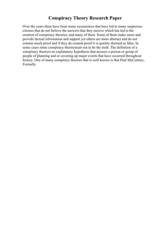 Conspiracy Theory Research Paper
Over the years there have been many occurrences that have led to many suspicious
citizens that do not believe the answers that they receive which has led to the
creation of conspiracy theories, and many of them. Some of them make sense and
provide factual information and support yet others are more abstract and do not
contain much proof and if they do contain proof it is quickly deemed as false. In
some cases some conspiracy theoriesturn out to be the truth. The definition of a
conspiracy theoryis an explanatory hypothesis that accuses a person or group of
people of planning and or covering up major events that have occurred throughout
history. One of many conspiracy theories that is well known is that Paul McCartney,
Formally
 