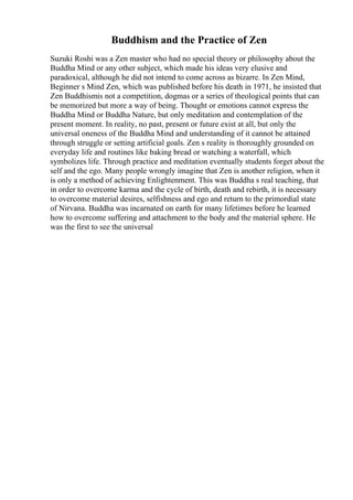 Buddhism and the Practice of Zen
Suzuki Roshi was a Zen master who had no special theory or philosophy about the
Buddha Mind or any other subject, which made his ideas very elusive and
paradoxical, although he did not intend to come across as bizarre. In Zen Mind,
Beginner s Mind Zen, which was published before his death in 1971, he insisted that
Zen Buddhismis not a competition, dogmas or a series of theological points that can
be memorized but more a way of being. Thought or emotions cannot express the
Buddha Mind or Buddha Nature, but only meditation and contemplation of the
present moment. In reality, no past, present or future exist at all, but only the
universal oneness of the Buddha Mind and understanding of it cannot be attained
through struggle or setting artificial goals. Zen s reality is thoroughly grounded on
everyday life and routines like baking bread or watching a waterfall, which
symbolizes life. Through practice and meditation eventually students forget about the
self and the ego. Many people wrongly imagine that Zen is another religion, when it
is only a method of achieving Enlightenment. This was Buddha s real teaching, that
in order to overcome karma and the cycle of birth, death and rebirth, it is necessary
to overcome material desires, selfishness and ego and return to the primordial state
of Nirvana. Buddha was incarnated on earth for many lifetimes before he learned
how to overcome suffering and attachment to the body and the material sphere. He
was the first to see the universal
 