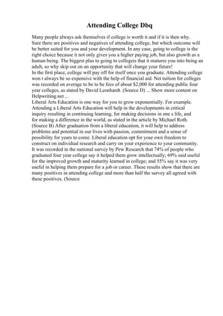 Attending College Dbq
Many people always ask themselves if college is worth it and if it is then why.
Sure there are positives and negatives of attending college, but which outcome will
be better suited for you and your development. In any case, going to college is the
right choice because it not only gives you a higher paying job, but also growth as a
human being. The biggest plus to going to collegeis that it matures you into being an
adult, so why skip out on an opportunity that will change your future!
In the first place, college will pay off for itself once you graduate. Attending college
won t always be so expensive with the help of financial aid. Net tuition for colleges
was recorded on average to be to be fees of about $2,000 for attending public four
year colleges, as stated by David Leonhardt. (Source D) ... Show more content on
Helpwriting.net ...
Liberal Arts Education is one way for you to grow exponentially. For example.
Attending a Liberal Arts Education will help in the developments in critical
inquiry resulting in continuing learning, for making decisions in one s life, and
for making a difference in the world, as stated in the article by Michael Roth.
(Source B) After graduation from a liberal education, it will help to address
problems and potential in our lives with passion, commitment and a sense of
possibility for years to come. Liberal education opt for your own freedom to
construct on individual research and carry on your experience to your community.
It was recorded in the national survey by Pew Research that 74% of people who
graduated four year college say it helped them grow intellectually; 69% said useful
for the improved growth and maturity learned in college; and 55% say it was very
useful in helping them prepare for a job or career. These results show that there are
many positives in attending college and more than half the survey all agreed with
these positives. (Source
 