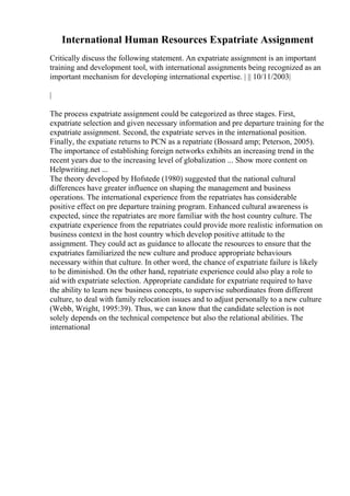 International Human Resources Expatriate Assignment
Critically discuss the following statement. An expatriate assignment is an important
training and development tool, with international assignments being recognized as an
important mechanism for developing international expertise. | || 10/11/2003|
|
The process expatriate assignment could be categorized as three stages. First,
expatriate selection and given necessary information and pre departure training for the
expatriate assignment. Second, the expatriate serves in the international position.
Finally, the expatiate returns to PCN as a repatriate (Bossard amp; Peterson, 2005).
The importance of establishing foreign networks exhibits an increasing trend in the
recent years due to the increasing level of globalization ... Show more content on
Helpwriting.net ...
The theory developed by Hofstede (1980) suggested that the national cultural
differences have greater influence on shaping the management and business
operations. The international experience from the repatriates has considerable
positive effect on pre departure training program. Enhanced cultural awareness is
expected, since the repatriates are more familiar with the host country culture. The
expatriate experience from the repatriates could provide more realistic information on
business context in the host country which develop positive attitude to the
assignment. They could act as guidance to allocate the resources to ensure that the
expatriates familiarized the new culture and produce appropriate behaviours
necessary within that culture. In other word, the chance of expatriate failure is likely
to be diminished. On the other hand, repatriate experience could also play a role to
aid with expatriate selection. Appropriate candidate for expatriate required to have
the ability to learn new business concepts, to supervise subordinates from different
culture, to deal with family relocation issues and to adjust personally to a new culture
(Webb, Wright, 1995:39). Thus, we can know that the candidate selection is not
solely depends on the technical competence but also the relational abilities. The
international
 