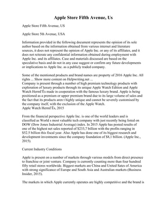 Apple Store Fifth Avenue, Us
Apple Store Fifth Avenue, US
Apple Store 5th Avenue, USA
Information provided in the following document represents the opinion of its sole
author based on the information obtained from various internet and literature
sources, it does not represent the opinion of Apple Inc. or any of its affiliates, and it
does not reiterate any confidential information obtained during employment with
Apple Inc. and its affiliates. Case and materials discussed are based on the
speculative basis and do not in any case suggest or confirm any future developments
or implications to Apple Inc. as a publicly traded company.
Some of the mentioned products and brand names are property of 2016 Apple Inc. All
rights ... Show more content on Helpwriting.net ...
Company is present through a number of high premium technology products with
exploration of luxury products through its unique Apple Watch Edition and Apple
Watch HermГЁs made in cooperation with the famous luxury brand. Apple is being
positioned as a premium or upper premium brand due to its large volume of sales and
the fact that its products aren t highly unique and cannot be severely customised by
the company itself, with the exclusion of the Apple Watch.
Apple Watch HermГЁs, 2015
From the financial perspective Apple Inc. is one of the world leaders and is
classified as World s most valuable tech company with just recently being listed on
DOW (Dow Jones Industrial Average) index. In 2015 Apple has posted results of
one of the highest net sales reported of $233,7 billion with the profits ranging in
$52.5 billion this fiscal year. Also Apple has done one of its biggest research and
development investments since the company foundation of $8,1 billion. (Apple Inc.,
2015).
Current Industry Conditions
Apple is present on a number of markets through various models from direct presence
to franchise or joint venture. Company is currently counting more than four hundred
fifty retail stores worldwide. Biggest markets are China and United Sates of America
with strong significance of Europe and South Asia and Australian markets (Business
Insider, 2015).
The markets in which Apple currently operates are highly competitive and the brand is
 