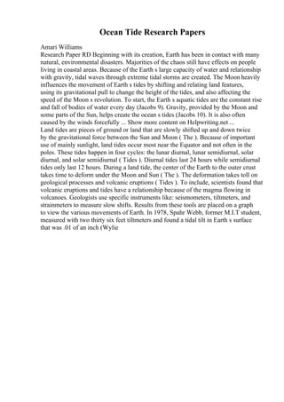Ocean Tide Research Papers
Amari Williams
Research Paper RD Beginning with its creation, Earth has been in contact with many
natural, environmental disasters. Majorities of the chaos still have effects on people
living in coastal areas. Because of the Earth s large capacity of water and relationship
with gravity, tidal waves through extreme tidal storms are created. The Moon heavily
influences the movement of Earth s tides by shifting and relating land features,
using its gravitational pull to change the height of the tides, and also affecting the
speed of the Moon s revolution. To start, the Earth s aquatic tides are the constant rise
and fall of bodies of water every day (Jacobs 9). Gravity, provided by the Moon and
some parts of the Sun, helps create the ocean s tides (Jacobs 10). It is also often
caused by the winds forcefully ... Show more content on Helpwriting.net ...
Land tides are pieces of ground or land that are slowly shifted up and down twice
by the gravitational force between the Sun and Moon ( The ). Because of important
use of mainly sunlight, land tides occur most near the Equator and not often in the
poles. These tides happen in four cycles: the lunar diurnal, lunar semidiurnal, solar
diurnal, and solar semidiurnal ( Tides ). Diurnal tides last 24 hours while semidiurnal
tides only last 12 hours. During a land tide, the center of the Earth to the outer crust
takes time to deform under the Moon and Sun ( The ). The deformation takes toll on
geological processes and volcanic eruptions ( Tides ). To include, scientists found that
volcanic eruptions and tides have a relationship because of the magma flowing in
volcanoes. Geologists use specific instruments like: seismometers, tiltmeters, and
strainmeters to measure slow shifts. Results from these tools are placed on a graph
to view the various movements of Earth. In 1978, Spahr Webb, former M.I.T student,
measured with two thirty six feet tiltmeters and found a tidal tilt in Earth s surface
that was .01 of an inch (Wylie
 
