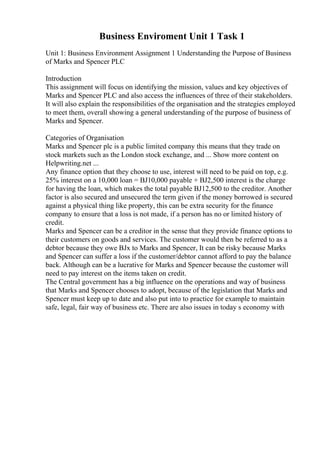 Business Enviroment Unit 1 Task 1
Unit 1: Business Environment Assignment 1 Understanding the Purpose of Business
of Marks and Spencer PLC
Introduction
This assignment will focus on identifying the mission, values and key objectives of
Marks and Spencer PLC and also access the influences of three of their stakeholders.
It will also explain the responsibilities of the organisation and the strategies employed
to meet them, overall showing a general understanding of the purpose of business of
Marks and Spencer.
Categories of Organisation
Marks and Spencer plc is a public limited company this means that they trade on
stock markets such as the London stock exchange, and ... Show more content on
Helpwriting.net ...
Any finance option that they choose to use, interest will need to be paid on top, e.g.
25% interest on a 10,000 loan = ВЈ10,000 payable + ВЈ2,500 interest is the charge
for having the loan, which makes the total payable ВЈ12,500 to the creditor. Another
factor is also secured and unsecured the term given if the money borrowed is secured
against a physical thing like property, this can be extra security for the finance
company to ensure that a loss is not made, if a person has no or limited history of
credit.
Marks and Spencer can be a creditor in the sense that they provide finance options to
their customers on goods and services. The customer would then be referred to as a
debtor because they owe ВЈx to Marks and Spencer, It can be risky because Marks
and Spencer can suffer a loss if the customer/debtor cannot afford to pay the balance
back. Although can be a lucrative for Marks and Spencer because the customer will
need to pay interest on the items taken on credit.
The Central government has a big influence on the operations and way of business
that Marks and Spencer chooses to adopt, because of the legislation that Marks and
Spencer must keep up to date and also put into to practice for example to maintain
safe, legal, fair way of business etc. There are also issues in today s economy with
 