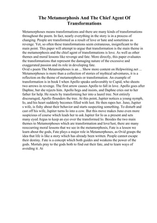 The Metamorphosis And The Chief Agent Of
Transformations
Metamorphoses means transformations and there are many kinds of transformations
throughout the poem. In fact, nearly everything in the story is in a process of
changing. People are transformed as a result of love or hate and sometimes as
revenge. Yet, so often these transformations seem extraneous, insignificant to the
main point. This paper will attempt to argue that transformation is the main theme in
the metamorphosis and the chief agent of transformations is love. As well as other
themes and moral lessons like revenge and fate. More directly, this paper evaluates
the transformations that represent the damaging nature of the excessive and
exaggerated passion and its role in developing fate.
Ovid s poem The Metamorphoses is an ... Show more content on Helpwriting.net ...
Metamorphoses is more than a collection of stories of mythical adventures, it is a
reflection on the theme of metamorphosis or transformation. An example of
transformation is in book I when Apollo speaks unfavorably to Cupid, who shoots
two arrows in revenge. The first arrow causes Apollo to fall in love. Apollo goes after
Daphne, but she rejects him. Apollo begs and insists, and Daphne cries out to her
father for help. He reacts by transforming her into a laurel tree. Not entirely
discouraged, Apollo flounders the tree. At this point, Jupiter notices a young nymph,
Io, and his heart suddenly becomes filled with lust. He then rapes her. Juno, Jupiter
s wife, is fishy about their behavior and starts suspecting something. To disturb and
cast off his wife, Jupiter turns Io into a cow. But this move makes Juno even more
suspicious of course which leads her to ask Jupiter for Io as a present and sets
many eyed Argus to keep an eye over the transformed Io. Besides the two main
themes to Metamorphoses which are transformation and love/lust, there are many
reoccurring moral lessons that we see in the metamorphosis, Fate is a lesson we
learn about the gods, Fate plays a major role in Metamorphoses, as Ovid grasps the
idea that life is like a story which has already been written. People cannot escape
their destiny. Fate is a concept which both guides and weakens the power of the
gods. Mortals pray to the gods both to find out their fate, and to learn ways of
avoiding it. At
 
