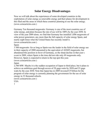 Solar Energy Disadvantages
Now we will talk about the experiences of some developed countries in the
exploitation of solar energy as renewable energy and their planes for development in
this filed and the areas in which these countries planning to use the solar energy.
(www.ezinearticles.com )
Germany Ten thousand megawatts: Germany is one of the most countries use of
solar energy, and plans because the rate of use will be 100% by the year 2050. In
view of the year 2009 alone, we find that Germany has installed 3,806 megawatts of
solar power generators; any more than the full capacity of solar energy Spain, and
nearly eight times what the United States has recently install it.
(www.ezinearticles.com )
Spain
3 500 megawatts: for as long as Spain was the leader in the field of solar energy use
in their capacity of 2008 amounted to the equivalent of Al2605 megawatts, but
abandoned this position in favor of Germany, so the sharp decline in that year s
event in 2009, where Spain is the time did not ride only 69 megawatts only.
However, Spain is expected to return to the top spot this year.
(www.ezinearticles.com )
Japan
2,700 MW: Maybe it is the sudden occupation of Japan to third place, but it plans to
achieve an ambitious goal through access of 28 gaga watts by 2020 and 53 gaga
watts by the year 2030. Note that Japan has in 2009 invested $ 9 billion for the
program of solar energy is currently planning the government for the use of solar
energy in 32 thousand schools.
(www.ezinearticles.com )
USA
1
 