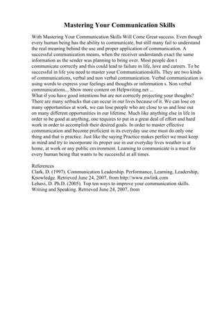 Mastering Your Communication Skills
With Mastering Your Communication Skills Will Come Great success. Even though
every human being has the ability to communicate, but still many fail to understand
the real meaning behind the use and proper application of communication. A
successful communication means, when the receiver understands exact the same
information as the sender was planning to bring over. Most people don t
communicate correctly and this could lead to failure in life, love and careers. To be
successful in life you need to master your Communicationskills. They are two kinds
of communications, verbal and non verbal communication. Verbal communication is
using words to express your feelings and thoughts or information s. Non verbal
communications... Show more content on Helpwriting.net ...
What if you have good intentions but are not correctly projecting your thoughts?
There are many setbacks that can occur in our lives because of it. We can lose on
many opportunities at work, we can lose people who are close to us and lose out
on many different opportunities in our lifetime. Much like anything else in life in
order to be good at anything, one requires to put in a great deal of effort and hard
work in order to accomplish their desired goals. In order to master effective
communication and become proficient in its everyday use one must do only one
thing and that is practice. Just like the saying Practice makes perfect we must keep
in mind and try to incorporate its proper use in our everyday lives weather is at
home, at work or any public environment. Learning to communicate is a must for
every human being that wants to be successful at all times.
References
Clark, D. (1997). Communication Leadership. Performance, Learning, Leadership,
Knowledge. Retrieved June 24, 2007, from http://www.nwlink.com
Lehavi, D. Ph.D. (2005). Top ten ways to improve your communication skills.
Writing and Speaking. Retrieved June 24, 2007, from
 