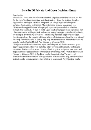 Benefits Of Private And Open Decisions Essay
Introduction
Define Tax? Franklin Roosevelt Indicated that Expenses are the levy which we pay
for the benefits of enrolment in a sorted out society . Since the last two decades
hypothetical writing on tariff has prospered, yet charge hypothesis keeps on
suffering from critical restrictions. Maybe the most genuine inadequacy is a
dichotomy in suppositions on what propels open and private choices. (Walter
Hettich And Stanley L. Winer, p. 701). Open chiefs are expected in a significant part
of the assessment writing to pick and execute strategies as per general social criteria,
for example, productivity and value. The clashing treatment of private and open
decisions confines the capacity of financial specialists to comprehend the operation of
real duty frameworks and to clarify why they have the qualities and structure that we
usually watch. (Walter Hettich And Stanley L. Winer, p. 701).
Charge structure is every now and again confusing and are furthermore to a great
degree questionable. However including a few sections or fragments, underneath
untruths a fundamental structure. In an evaluation system obligation base, rates and
acquisitions like deductions and special cases are the key parts. (Walter Hettich And
Stanley L. Winer, p. 701). A TaxBase can be characterized as The surveyed
estimation of benefits ventures or wage streams that is liable to levy, or the evaluated
estimation of a solitary resource that is liable to assessment. Anything that can be
 