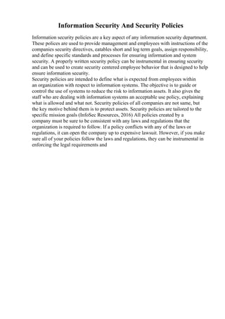 Information Security And Security Policies
Information security policies are a key aspect of any information security department.
These polices are used to provide management and employees with instructions of the
companies security directives, eatables short and log term goals, assign responsibility,
and define specific standards and processes for ensuring information and system
security. A properly written security policy can be instrumental in ensuring security
and can be used to create security centered employee behavior that is designed to help
ensure information security.
Security policies are intended to define what is expected from employees within
an organization with respect to information systems. The objective is to guide or
control the use of systems to reduce the risk to information assets. It also gives the
staff who are dealing with information systems an acceptable use policy, explaining
what is allowed and what not. Security policies of all companies are not same, but
the key motive behind them is to protect assets. Security policies are tailored to the
specific mission goals (InfoSec Resources, 2016) All policies created by a
company must be sure to be consistent with any laws and regulations that the
organization is required to follow. If a policy conflicts with any of the laws or
regulations, it can open the company up to expensive lawsuit. However, if you make
sure all of your policies follow the laws and regulations, they can be instrumental in
enforcing the legal requirements and
 