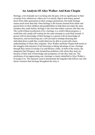 An Analysis Of Alice Walker And Kate Chopin
Heritage, a lot of people see it as being only the past, with no significance to their
everyday lives whatsoever, others see it as merely objects and money passed
down from older generations to their younger generations, but really heritage
means much more than that. Ones heritage is the lessons learned from elders and
passed down to their children and grandchildren to help them not make the same
mistakes they made before, heritage is the roots that makes a person who they are.
The world without recollection of its s heritage, is a world without progress, a
world that only stands still waiting for the same missteps to cycle back around. A
person with no knowledge of their heritage is a person with no knowledge of
themselves, and not knowing one s self can lead to mishaps directing that
individual down a path they would otherwise be able to avoid with a keen
understanding of where they originate. Alice Walker and Kate Chopin both touch on
the struggles and outcomes of not knowing or taking advantage of one s heritage
through their stories Everyday Use and Desiree s baby. In both of the stories, the
antagonist Dee/Wangero, and Armand has problems with whom they truly are
because of their lack of knowledge and acceptance of who they truly are. The
misfortune of not appreciating one s heritage is clearly identified in Alice Walker s
Everyday Use. The character used to demonstrate the tragedies that follows one who
doesn t treasure their heritage throughout the story is
 