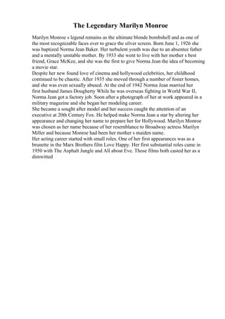 The Legendary Marilyn Monroe
Marilyn Monroe s legend remains as the ultimate blonde bombshell and as one of
the most recognizable faces ever to grace the silver screen. Born June 1, 1926 she
was baptized Norma Jean Baker. Her turbulent youth was due to an absentee father
and a mentally unstable mother. By 1933 she went to live with her mother s best
friend, Grace McKee, and she was the first to give Norma Jean the idea of becoming
a movie star.
Despite her new found love of cinema and hollywood celebrities, her childhood
continued to be chaotic. After 1935 she moved through a number of foster homes,
and she was even sexually abused. At the end of 1942 Norma Jean married her
first husband James Dougherty While he was overseas fighting in World War II,
Norma Jean got a factory job. Soon after a photograph of her at work appeared in a
military magazine and she began her modeling career.
She became a sought after model and her success caught the attention of an
executive at 20th Century Fox. He helped make Norma Jean a star by altering her
appearance and changing her name to prepare her for Hollywood. Marilyn Monroe
was chosen as her name because of her resemblance to Broadway actress Marilyn
Miller and because Monroe had been her mother s maiden name.
Her acting career started with small roles. One of her first appearances was as a
brunette in the Marx Brothers film Love Happy. Her first substantial roles came in
1950 with The Asphalt Jungle and All about Eve. Those films both casted her as a
dimwitted
 