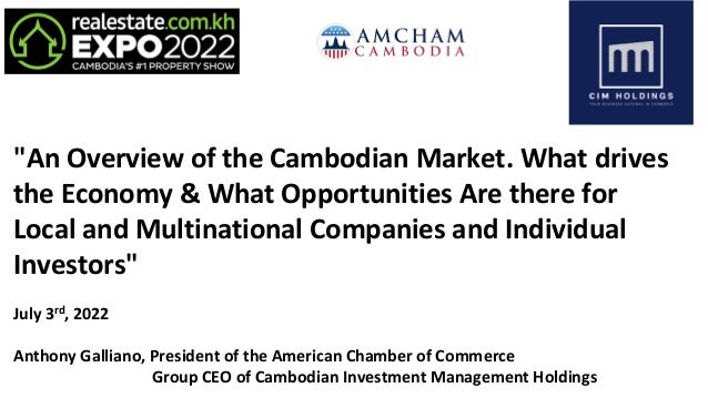 "An Overview of the Cambodian Market. What drives
the Economy & What Opportunities Are there for
Local and Multinational Companies and Individual
Investors"
July 3rd, 2022
Anthony Galliano, President of the American Chamber of Commerce
Group CEO of Cambodian Investment Management Holdings
 
