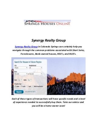 Synergy Realty Group
Synergy Realty Group in Colorado Springs can certainly help you
navigate through the common problems associated with Short Sales,
Foreclosures, Bank-owned houses, REO's, and HUD's.
Each of these types of transactions will have specific needs and a level
of experience needed to successfully buy them. Take our advice and
you will be a home owner soon!
 