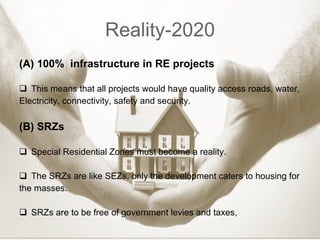 Reality-2020 (A) 100%  infrastructure in RE projects This means that all projects would have quality access roads, water, Electricity, connectivity, safety and security.  (B) SRZs Special Residential Zones must become a reality. The SRZs are like SEZs, only the development caters to housing for the masses. SRZs are to be free of government levies and taxes, 