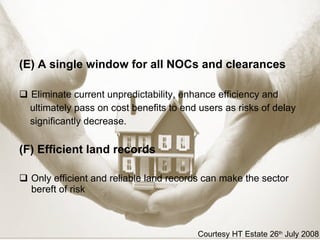 (E)   A single window for all NOCs and clearances Eliminate current unpredictability, enhance efficiency and ultimately pass on cost benefits to end users as risks of delay significantly decrease. (F)   Efficient land records Only efficient and reliable land records can make the sector bereft of risk Courtesy HT Estate 26 th  July 2008 