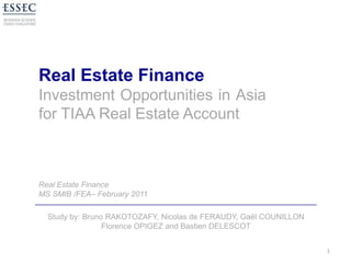 Real Estate Finance Investment Opportunities in Asia for TIAA Real Estate Account 1 Real Estate Finance MS SMIB /FEA– February 2011 Study by: Bruno RAKOTOZAFY, Nicolas de FERAUDY, Gaël COUNILLON Florence OPIGEZ and Bastien DELESCOT 