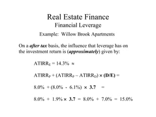 Real Estate Finance
Financial Leverage
Example: Willow Brook Apartments
On a after tax basis, the influence that leverage has on
the investment return is (approximately) given by:
ATIRRE = 14.3% 
ATIRRP + (ATIRRP – ATIRRD)  (D/E) =
8.0% + (8.0% - 6.1%)  3.7 =
8.0% + 1.9%  3.7 = 8.0% + 7.0% = 15.0%
 
