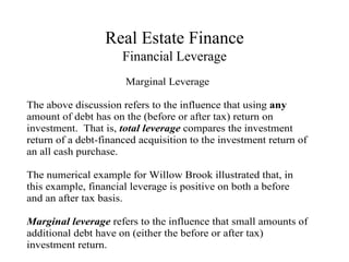 Real Estate Finance
Financial Leverage
Marginal Leverage
The above discussion refers to the influence that using any
amount of debt has on the (before or after tax) return on
investment. That is, total leverage compares the investment
return of a debt-financed acquisition to the investment return of
an all cash purchase.
The numerical example for Willow Brook illustrated that, in
this example, financial leverage is positive on both a before
and an after tax basis.
Marginal leverage refers to the influence that small amounts of
additional debt have on (either the before or after tax)
investment return.
 