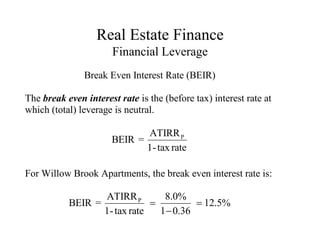 Real Estate Finance
Financial Leverage
Break Even Interest Rate (BEIR)
The break even interest rate is the (before tax) interest rate at
which (total) leverage is neutral.
P
ATIRR
BEIR =
1-tax rate
For Willow Brook Apartments, the break even interest rate is:
P
ATIRR 8.0%
BEIR = 12.5%
1-tax rate 1 0.36
 

 